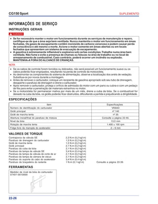 SUPLEMENTOCG150 Sport
22-26
INFORMAÇÕES DE SERVIÇO
INSTRUÇÕES GERAIS
NOTA
• Se os cabos de controle forem torcidos ou dobrados, não será possível um funcionamento suave ou os
cabos poderão ficar engripados, resultando na perda de controle da motocicleta.
• Ao desmontar os componentes do sistema de alimentação, observe a localização dos anéis de vedação.
Substitua-os por novos durante a montagem.
• Antes de remover o carburador, coloque um recipiente de gasolina apropriado sob seu tubo de drenagem,
desaperte o parafuso de drenagem e drene o carburador.
• Após remover o carburador, proteja o orifício de admissão do motor com um pano ou cubra-o com um pedaço
de fita para evitar a penetração de materiais estranhos no motor.
• Se a motocicleta for permanecer inativa por mais de um mês, drene a cuba da bóia. Se o combustível for
deixado na cuba da bóia, os giclês poderão ficar obstruídos, dificultando a partida e prejudicando a dirigibilidade.
VALORES DE TORQUE
Contraporca da válvula SE 2,3 N.m (0,2 kgf.m)
Parafuso de drenagem do carburador 1,5 N.m (0,2 kgf.m)
Giclê de marcha lenta 1,5 N.m (0,2 kgf.m)
Giclê principal 2,1 N.m (0,2 kgf.m)
Parafuso da cuba da bóia 2,1 N.m (0,2 kgf.m)
Parafuso da tampa da válvula SE 3,4 N.m (0,4 kgf.m)
Parafuso da tampa da válvula de corte de ar 2,1 N.m (0,2 kgf.m)
Parafuso da tampa da câmara de vácuo 2,1 N.m (0,2 kgf.m)
Parafuso do suporte do cabo do acelerador 3,4 N.m (0,4 kgf.m)
Parafuso da braçadeira do isolante 1 N.m (0,1 kgf.m) Consulte a página 22-39.
ESPECIFICAÇÕES
Item Especificações
Número de identificação do carburador VK6AD
Giclê principal nº 140
Giclê de marcha lenta nº 35
Abertura inicial/final do parafuso de mistura Consulte a página 22-40.
Nível da bóia 13,0 mm
Rotação de marcha lenta 1.400 ± 100 rpm
Folga livre da manopla do acelerador 2 – 6 mm
••••• Se for necessário manter o motor em funcionamento durante os serviços de manutenção e reparo,
certifique-se de que a área seja bem ventilada. Nunca mantenha o motor em funcionamento em áreas
fechadas. Os gases de escapamento contêm monóxido de carbono venenoso e podem causar perda
de consciência e até mesmo a morte. Acione o motor somente em áreas abertas ou em locais
fechados que apresentem um sistema de evacuação de escapamento.
••••• A gasolina é extremamente inflamável e explosiva sob certas condições.Trabalhe numa área bem
ventilada. Não fume e evite a presença de chamas ou faíscas na área de trabalho ou no local de
armazenamento de combustível. Caso contrário, poderá ocorrer um incêndio ou explosão.
MANTENHA-A FORA DO ALCANCE DE CRIANÇAS.
CUIDADO!
FERRAMENTAS
Medidor de nível da bóia do carburador
07401-0010000
 