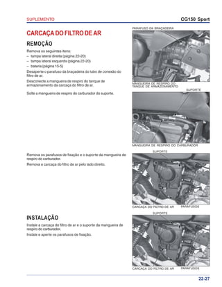 SUPLEMENTO CG150 Sport
22-27
CARCAÇA DO FILTRO DE AR PARAFUSOS
SUPORTE
CARCAÇA DO FILTRO DE AR
REMOÇÃO
Remova os seguintes itens:
– tampa lateral direita (página 22-20)
– tampa lateral esquerda (página 22-20)
– bateria (página 15-5)
Desaperte o parafuso da braçadeira do tubo de conexão do
filtro de ar.
Desconecte a mangueira de respiro do tanque de
armazenamento da carcaça do filtro de ar.
Solte a mangueira de respiro do carburador do suporte.
Remova os parafusos de fixação e o suporte da mangueira de
respiro do carburador.
Remova a carcaça do filtro de ar pelo lado direito.
INSTALAÇÃO
Instale a carcaça do filtro de ar e o suporte da mangueira de
respiro do carburador.
Instale e aperte os parafusos de fixação.
CARCAÇA DO FILTRO DE AR
PARAFUSO DA BRAÇADEIRA
MANGUEIRA DE RESPIRO DO
TANQUE DE ARMAZENAMENTO
MANGUEIRA DE RESPIRO DO CARBURADOR
PARAFUSOS
SUPORTE
SUPORTE
 