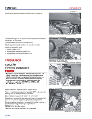SUPLEMENTOCG150 Sport
22-28
PARAFUSO DA BRAÇADEIRA
MANGUEIRA DE RESPIRO DO
TANQUE DE ARMAZENAMENTO
Instale a mangueira de respiro do carburador no suporte.
Conecte a mangueira de respiro do tanque de armazenamento
na carcaça do filtro de ar.
Conecte o tubo de conexão ao carburador.
Aperte o parafuso da braçadeira do tubo de conexão.
Instale os seguintes itens:
– bateria (página 15-5)
– tampa lateral direita (página 22-20)
– tampa lateral esquerda (página 22-20)
MANGUEIRA DE RESPIRO DO CARBURADOR
SUPORTE
CARBURADOR
REMOÇÃO
CORPO DO CARBURADOR
Remova a tampa lateral esquerda (página 22-20).
Feche o registro de combustível (posição OFF) e desconecte
a mangueira de combustível do carburador.
Desconecte a mangueira de respiro do carburador.
Desaperte o parafuso de drenagem e drene o combustível da
cuba da bóia em um recipiente apropriado para gasolina.
Drene completamente todo o combustível residual e aperte o
parafuso de drenagem no torque especificado.
TORQUE: 1,5 N.m (0,2 kgf.m)
Desconecte o tubo de drenagem do carburador.
MANGUEIRA DE COMBUSTÍVEL
MANGUEIRA DE RESPIRO
TUBO DE DRENAGEM
PARAFUSO DE DRENAGEM
A gasolina é extremamente inflamável e explosiva sob
certas condições.Trabalhe numa área bem ventilada.
Não fume e evite a presença de chamas ou faíscas na
área de trabalho ou no local de armazenamento de
combustível. Caso contrário, poderá ocorrer um
incêndio ou explosão. MANTENHA-A FORA DO
ALCANCE DE CRIANÇAS.
CUIDADO!
 