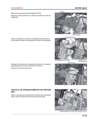 SUPLEMENTO CG150 Sport
22-29
Remova a tampa lateral direita (página 22-20).
Remova os dois parafusos e a tampa do tambor do cabo do
acelerador.
PARAFUSOS
TAMPA
Solte a contraporca do cabo do acelerador e desconecte a
extremidade do cabo do acelerador do tambor do acelerador.
Desaperte o parafuso da braçadeira do isolante e o parafuso
da braçadeira do tubo de conexão do filtro de ar.
Remova o corpo do carburador.
CONTRAPORCA
PARAFUSOS
EXTREMIDADE DO CABO TAMBOR DO
ACELERADOR
VÁLVULA DE ENRIQUECIMENTO DE PARTIDA
(SE)
Solte a contraporca da válvula de enriquecimento de partida
(SE) e remova a válvula SE do corpo do carburador.
CONTRAPORCA DA VÁLVULA SE/VÁLVULA SE
 