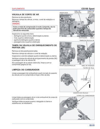 SUPLEMENTO CG150 Sport
22-33
VÁLVULA DE CORTE DE AR
Remova os dois parafusos.
Remova a tampa da válvula, a mola, o anel de vedação e o
diafragma.
TAMPA DA VÁLVULA DE ENRIQUECIMENTO DE
PARTIDA (SE)
Remova os dois parafusos/arruelas.
Remova a tampa da válvula e o anel de vedação.
Inspecione o anel de vedação quanto à deterioração ou danos.
Verifique a tampa da válvula de enriquecimento de partida (SE)
e passagem de ar da válvula SE.
Se a passagem de ar estiver obstruída, limpe-a com ar
comprimido (página 22-33).
PARAFUSOS
ANEL DE
VEDAÇÃO
TAMPA DA
VÁLVULA
MOLADIAFRAGMA
TAMPA DA VÁLVULA SE
ANEL DE VEDAÇÃOPARAFUSOS/ARRUELAS
LIMPEZA DO CARBURADOR
Limpe a passagem de combustível a partir do lado do assento
da válvula com ar comprimido e limpe o filtro da tela.
CORPO DO CARBURADOR
Limpe todas as passagens de ar e de combustível do corpo do
carburador com ar comprimido.
Verifique todas as peças quanto a desgaste ou danos e
substitua-as, se necessário.
FILTRO DE TELA
ASSENTO DA VÁLVULA
ATENÇÃO
Como a mola de compressão é muito comprida, ela irá
pular para fora do carburador quando a tampa da
válvula for removida.
Inspecione os seguintes itens:
– diafragma quanto a furos, deterioração ou danos
– mola quanto à deterioração
– agulha do diafragma quanto a danos
– passagens de ar quanto à obstrução
 
