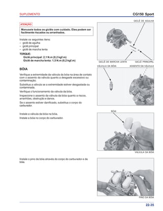 SUPLEMENTO CG150 Sport
22-35
ATENÇÃO
Manuseie todos os giclês com cuidado. Eles podem ser
facilmente riscados ou arranhados.
Instale os seguintes itens:
– giclê de agulha
– giclê principal
– giclê de marcha lenta
TORQUE:
Giclê principal: 2,1 N.m (0,2 kgf.m)
Giclê de marcha lenta: 1,5 N.m (0,2 kgf.m) GICLÊ DE MARCHA LENTA GICLÊ PRINCIPAL
GICLÊ DE AGULHA
BÓIA
Verifique a extremidade da válvula da bóia na área de contato
com o assento da válvula quanto a desgaste excessivo ou
contaminação.
Substitua a válvula se a extremidade estiver desgastada ou
contaminada.
Verifique o funcionamento da válvula da bóia.
Inspecione o assento da válvula da bóia quanto a riscos,
arranhões, obstrução e danos.
Se o assento estiver danificado, substitua o corpo do
carburador.
VÁLVULA DA BÓIA ASSENTO DA VÁLVULA
Instale a válvula da bóia na bóia.
Instale a bóia no corpo do carburador.
Instale o pino da bóia através do corpo do carburador e da
bóia.
BÓIA
VÁLVULA DA BÓIA
PINO DA BÓIA
 