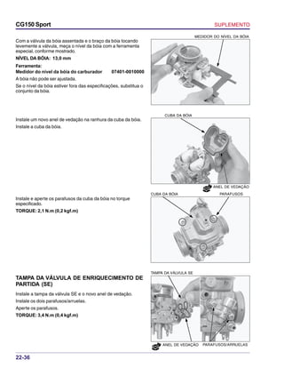 SUPLEMENTOCG150 Sport
22-36
NOVO
NOVO
Com a válvula da bóia assentada e o braço da bóia tocando
levemente a válvula, meça o nível da bóia com a ferramenta
especial, conforme mostrado.
NÍVEL DA BÓIA: 13,0 mm
Ferramenta:
Medidor do nível da bóia do carburador 07401-0010000
A bóia não pode ser ajustada.
Se o nível da bóia estiver fora das especificações, substitua o
conjunto da bóia.
Instale um novo anel de vedação na ranhura da cuba da bóia.
Instale a cuba da bóia.
MEDIDOR DO NÍVEL DA BÓIA
CUBA DA BÓIA
ANEL DE VEDAÇÃO
Instale e aperte os parafusos da cuba da bóia no torque
especificado.
TORQUE: 2,1 N.m (0,2 kgf.m)
PARAFUSOSCUBA DA BÓIA
TAMPA DA VÁLVULA DE ENRIQUECIMENTO DE
PARTIDA (SE)
Instale a tampa da válvula SE e o novo anel de vedação.
Instale os dois parafusos/arruelas.
Aperte os parafusos.
TORQUE: 3,4 N.m (0,4 kgf.m)
TAMPA DA VÁLVULA SE
PARAFUSOS/ARRUELASANEL DE VEDAÇÃO
 