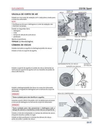 SUPLEMENTO CG150 Sport
22-37
ARRUELA AGULHA MOLA
SUPORTE
DA AGULHA
DIAFRAGMA/PISTÃO DE VÁCUO
VÁLVULA DE CORTE DE AR
Instale um novo anel de vedação com o lado plano virado para
o corpo do carburador.
Instale a mola de compressão e a tampa da câmara de vácuo
enquanto levanta o pistão no lugar.
Instale os dois parafusos e a tampa da câmara de vácuo
antes de soltar o pistão de vácuo.
ATENÇÃO
Tome cuidado para não pressionar o diafragma sob a
tampa da câmara e mantenha a mola reta ao comprimi-la.
Levante a parte inferior do pistão com os dedos para encaixar
a nervura do diafragma na ranhura do corpo do carburador.
CÂMARA DE VÁCUO
Instale a arruela e a agulha no diafragma/pistão de vácuo.
Instale a mola no suporte da agulha.
NOTA
Certifique-se de que o diafragma e o anel de vedação não
interfiram na tampa.
Instale os seguintes itens:
– diafragma
– mola
– tampa da válvula de corte de ar
– parafusos
Aperte os parafusos.
TORQUE: 2,1 N.m (0,2 kgf.m)
Alinhe
SUPORTE DA AGULHA
MOLA DE COMPRESSÃO
DIAFRAGMA/
PISTÃO DE
VÁCUO
LINGÜETA
MOLA PARAFUSOS
ANEL DE VEDAÇÃODIAFRAGMA
NOVO
LADO DA
TAMPA
TAMPA DA
VÁLVULA
Instale o diafragma/pistão de vácuo no corpo do carburador
alinhando a lingüeta do diafragma com a ranhura do corpo do
carburador.
Instale o suporte da agulha no pistão de vácuo alinhando as
ranhuras do suporte da agulha com os ressaltos do pistão de
vácuo até travá-lo.
ATENÇÃO
Tome cuidado para não danificar a agulha.
 