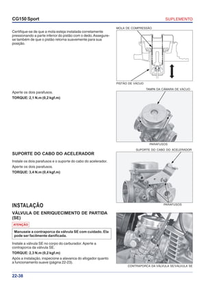 SUPLEMENTOCG150 Sport
22-38
TAMPA DA CÂMARA DE VÁCUO
PARAFUSOS
SUPORTE DO CABO DO ACELERADOR
PARAFUSOS
Aperte os dois parafusos.
TORQUE: 2,1 N.m (0,2 kgf.m)
Certifique-se de que a mola esteja instalada corretamente
pressionando a parte inferior do pistão com o dedo. Assegure-
se também de que o pistão retorna suavemente para sua
posição.
INSTALAÇÃO
VÁLVULA DE ENRIQUECIMENTO DE PARTIDA
(SE)
SUPORTE DO CABO DO ACELERADOR
Instale os dois parafusos e o suporte do cabo do acelerador.
Aperte os dois parafusos.
TORQUE: 3,4 N.m (0,4 kgf.m)
Instale a válvula SE no corpo do carburador. Aperte a
contraporca da válvula SE.
TORQUE: 2,3 N.m (0,2 kgf.m)
Após a instalação, inspecione a alavanca do afogador quanto
a funcionamento suave (página 22-23).
ATENÇÃO
Manuseie a contraporca da válvula SE com cuidado. Ela
pode ser facilmente danificada.
MOLA DE COMPRESSÃO
PISTÃO DE VÁCUO
CONTRAPORCA DA VÁLVULA SE/VÁLVULA SE
 