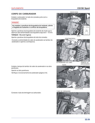 SUPLEMENTO CG150 Sport
22-39
PARAFUSOS
TAMPA
CORPO DO CARBURADOR
Instale o carburador no tubo de conexão junto com a
braçadeira do isolante.
Conecte o tubo de drenagem ao carburador.
8 – 10 mm
PARAFUSOS
Aperte o parafuso da braçadeira do isolante de modo que a
abertura das extremidades da braçadeira seja de 8 – 10 mm.
TORQUE: 1 N.m (0,1 kgf.m)
Aperte o parafuso da braçadeira do tubo de conexão.
ATENÇÃO
Ao instalar o parafuso da braçadeira do isolante, alinhe
a lingüeta do isolante e o orifício da braçadeira.
Conecte a extremidade do cabo do acelerador ao tambor do
acelerador e aperte a contraporca.
Instale a tampa do tambor do cabo do acelerador e os dois
parafusos.
Aperte os dois parafusos.
Verifique o funcionamento do acelerador (página 3-5).
Alinhe
CONTRAPORCA
EXTREMIDADE DO CABO TAMBOR DO
ACELERADOR
TUBO DE DRENAGEM
 