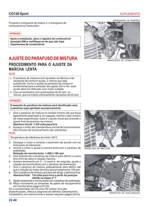 SUPLEMENTOCG150 Sport
22-40
MANGUEIRA DE COMBUSTÍVEL
MANGUEIRA DE RESPIRO
Conecte a mangueira de respiro e a mangueira de
combustível ao carburador.
ATENÇÃO
Após a instalação, abra o registro de combustível
(posição ON) e certifique-se de que não haja
vazamentos de combustível.
AJUSTEDOPARAFUSODEMISTURA
PROCEDIMENTO PARA O AJUSTE DA
MARCHA LENTA
NOTA
• O parafuso de mistura é pré-ajustado na fábrica e não
necessita de nenhum ajuste, a menos que seja
substituído. Como o ajuste do parafuso de mistura é
fundamental para a emissão dos gases CO e HC, esse
ajuste deve ser efetuado com muito cuidado.
• Use um tacômetro com graduações de 50 rpm, ou
menos, que irá indicar precisamente variações de 50 rpm.
1. Gire o parafuso de mistura no sentido horário até que fique
ligeiramente assentado e, em seguida, retorne-o pelo número
de voltas especificado. Esse é o ajuste inicial que precede o
ajuste final do parafuso de mistura.
Abertura inicial: 1-3/4 volta para fora
2. Aqueça o motor até a temperatura normal de funcionamento.
Dez minutos de funcionamento são suficientes.
NOTA
Temperatura de referência do motor: 60°C
3. Desligue o motor e conecte o tacômetro de acordo com as
instruções do fabricante.
4. Acione o motor e ajuste a marcha lenta com o parafuso de
aceleração.
Rotação de marcha lenta: 1.400 ± 100 rpm
5. Gire lentamente o parafuso de mistura para dentro ou para
fora a fim de obter a rotação máxima.
6. Acelere levemente por 2 – 3 vezes e, em seguida, ajuste a
rotação de marcha lenta com o parafuso de aceleração.
7. Gire o parafuso de mistura gradualmente para dentro até
que a rotação do motor diminua aproximadamente 100 rpm.
8. Gire o parafuso de mistura para fora até atingir a abertura final.
Abertura final: 1/4 volta para fora a partir da posição
obtida na etapa nº 7.
9. Ajustenovamenteamarchalentacomoparafusodeaceleração.
10. Meça novamente as emissões de gases de escapamento
em marcha lenta (página 22-23).
Se a concentração de CO e/ou HC estiver fora das
especificações, efetue a diagnose de defeitos (Desempenho
insatisfatório em marcha lenta e baixas rotações (página 20-4)).
PARAFUSO DE MISTURA
PARAFUSO DE ACELERAÇÃO
ATENÇÃO
O assento do parafuso de mistura será danificado caso
o parafuso seja apertado excessivamente.
 