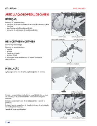 SUPLEMENTOCG150 Sport
22-42
GRAXA
ARTICULAÇÃO DO PEDAL DE CÂMBIO
REMOÇÃO
Remova os seguintes itens:
– parafuso de fixação do braço de articulação de mudança de
marchas
– parafuso/arruela do pedal de câmbio
– conjunto da articulação do pedal de câmbio
INSTALAÇÃO
Aplique graxa no eixo de articulação do pedal de câmbio.
Instale o conjunto da articulação do pedal de câmbio no eixo
de articulação do pedal de câmbio e eixo de mudança de
marchas.
Instale o parafuso/arruela do pedal de câmbio e aperte o
parafuso.
Instale e aperte o parafuso de fixação do braço de articulação
de mudança de marchas.
TORQUE: 12 N.m (1,2 kgf.m)
DESMONTAGEM/MONTAGEM
Deslize o protetor de pó.
Remova os seguintes itens:
– cupilha
– arruela
– haste de conexão
– protetor de pó
A montagem deve ser efetuada na ordem inversa da
desmontagem.
ARTICULAÇÃO DO PEDAL DE CÂMBIO
PARAFUSO/ARRUELAPARAFUSO
HASTE DE CONEXÃO PROTETOR DE PÓ
CUPILHA/ARRUELA
ARTICULAÇÃO DO
PEDAL DE CÂMBIO
PARAFUSO/ARRUELAPARAFUSO
 