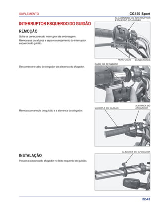 SUPLEMENTO CG150 Sport
22-43
INTERRUPTORESQUERDODOGUIDÃO
REMOÇÃO
Solte os conectores do interruptor da embreagem.
Remova os parafusos e separe o alojamento do interruptor
esquerdo do guidão.
INSTALAÇÃO
Instale a alavanca do afogador no lado esquerdo do guidão.
Remova a manopla do guidão e a alavanca do afogador.
Desconecte o cabo do afogador da alavanca do afogador.
ALOJAMENTO DO INTERRUPTOR
ESQUERDO DO GUIDÃO
CONECTORESPARAFUSOS
CABO DO AFOGADOR
ALAVANCA DO
AFOGADORMANOPLA DO GUIDÃO
ALAVANCA DO AFOGADOR
 