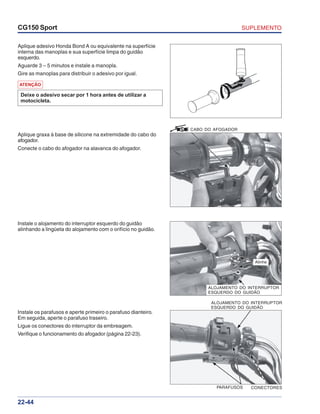 SUPLEMENTOCG150 Sport
22-44
ALOJAMENTO DO INTERRUPTOR
ESQUERDO DO GUIDÃO
CONECTORESPARAFUSOS
Aplique adesivo Honda Bond A ou equivalente na superfície
interna das manoplas e sua superfície limpa do guidão
esquerdo.
Aguarde 3 – 5 minutos e instale a manopla.
Gire as manoplas para distribuir o adesivo por igual.
Instale o alojamento do interruptor esquerdo do guidão
alinhando a lingüeta do alojamento com o orifício no guidão.
Instale os parafusos e aperte primeiro o parafuso dianteiro.
Em seguida, aperte o parafuso traseiro.
Ligue os conectores do interruptor da embreagem.
Verifique o funcionamento do afogador (página 22-23).
ATENÇÃO
Deixe o adesivo secar por 1 hora antes de utilizar a
motocicleta.
Aplique graxa à base de silicone na extremidade do cabo do
afogador.
Conecte o cabo do afogador na alavanca do afogador.
CABO DO AFOGADOR
Alinhe
ALOJAMENTO DO INTERRUPTOR
ESQUERDO DO GUIDÃO
 