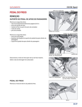 SUPLEMENTO CG150 Sport
22-47
PEDAL DO FREIO
REMOÇÃO
SUPORTE DO PEDAL DE APOIO DO PASSAGEIRO
Remova os seguintes itens:
– tubo de escapamento/silencioso (página 22-21)
– porca de ajuste do freio
– vareta do freio (a partir do pino de conexão)
– mola da vareta
– pino de conexão
Remova os seguintes itens:
– porca da articulação
– parafuso de fixação do suporte do pedal de apoio direito do
passageiro
– suporte do pedal de apoio direito do passageiro
Desconecte a mola do interruptor da luz do freio traseiro.
Solte o tubo de drenagem do carburador.
PEDAL DO FREIO
Remova a mola de retorno do pedal do freio.
PINO DE CONEXÃO MOLA
PORCA DE AJUSTE VARETA
PORCA DA ARTICULAÇÃO
SUPORTE DO PEDAL DE
APOIO DO PASSAGEIRO
PARAFUSO
MOLA DO INTERRUPTOR DA
LUZ DO FREIO TRASEIRO
TUBO DE DRENAGEM
MOLA
 
