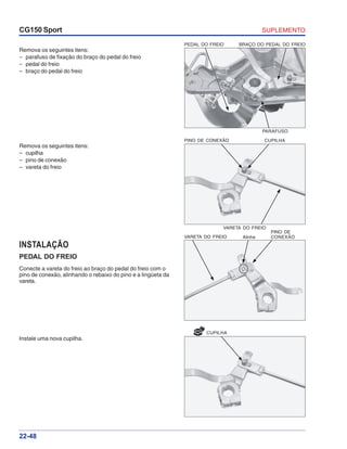 SUPLEMENTOCG150 Sport
22-48
NOVO
CUPILHA
Remova os seguintes itens:
– parafuso de fixação do braço do pedal do freio
– pedal do freio
– braço do pedal do freio
Remova os seguintes itens:
– cupilha
– pino de conexão
– vareta do freio
INSTALAÇÃO
PEDAL DO FREIO
Conecte a vareta do freio ao braço do pedal do freio com o
pino de conexão, alinhando o rebaixo do pino e a lingüeta da
vareta.
Instale uma nova cupilha.
PINO DE CONEXÃO CUPILHA
VARETA DO FREIO
VARETA DO FREIO Alinhe
PINO DE
CONEXÃO
PEDAL DO FREIO BRAÇO DO PEDAL DO FREIO
PARAFUSO
 