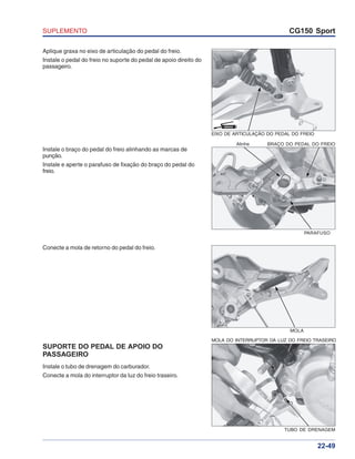 SUPLEMENTO CG150 Sport
22-49
Aplique graxa no eixo de articulação do pedal do freio.
Instale o pedal do freio no suporte do pedal de apoio direito do
passageiro.
Instale o braço do pedal do freio alinhando as marcas de
punção.
Instale e aperte o parafuso de fixação do braço do pedal do
freio.
Conecte a mola de retorno do pedal do freio.
SUPORTE DO PEDAL DE APOIO DO
PASSAGEIRO
Instale o tubo de drenagem do carburador.
Conecte a mola do interruptor da luz do freio traseiro.
EIXO DE ARTICULAÇÃO DO PEDAL DO FREIO
GRAXA
Alinhe BRAÇO DO PEDAL DO FREIO
PARAFUSO
MOLA
MOLA DO INTERRUPTOR DA LUZ DO FREIO TRASEIRO
TUBO DE DRENAGEM
 