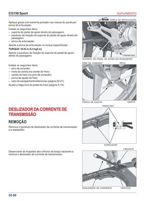 SUPLEMENTOCG150 Sport
22-50
Aplique graxa com extrema pressão nas roscas do parafuso/
porca da articulação.
Instale os seguintes itens:
– suporte do pedal de apoio direito do passageiro
– parafuso de fixação do suporte do pedal de apoio direito do
passageiro
– porca da articulação
Aperte a porca da articulação no torque especificado.
TORQUE: 54 N.m (5,5 kgf.m)
Aperte o parafuso de fixação do suporte do pedal de apoio
direito do passageiro.
Instale os seguintes itens:
– pino de conexão
– mola da vareta (na vareta do freio)
– vareta do freio (no pino de conexão)
– porca de ajuste do freio
– tubo de escapamento/silencioso (página 22-21)
Ajuste a folga livre do pedal do freio (página 3-19).
PINO DE CONEXÃO MOLA
PORCA DE AJUSTE VARETA
DESLIZADORDACORRENTEDE
TRANSMISSÃO
REMOÇÃO
Remova o parafuso do deslizador da corrente de transmissão
e o espaçador.
ESPAÇADOR
PARAFUSO
Desencaixe as lingüetas dos orifícios do braço oscilante e
remova o deslizador da corrente de transmissão.
DESLIZADOR DA CORRENTE ORIFÍCIO
LINGÜETA
GRAXA PORCA DA ARTICULAÇÃO
SUPORTE DO PEDAL DE APOIO DO PASSAGEIRO
PARAFUSO
 