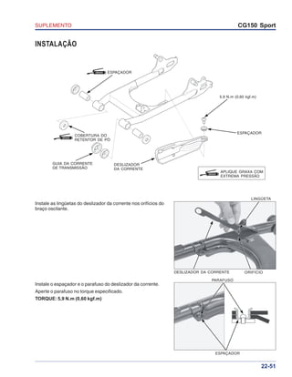 SUPLEMENTO CG150 Sport
22-51
DESLIZADOR DA CORRENTE ORIFÍCIO
LINGÜETA
ESPAÇADOR
PARAFUSO
INSTALAÇÃO
Instale as lingüetas do deslizador da corrente nos orifícios do
braço oscilante.
Instale o espaçador e o parafuso do deslizador da corrente.
Aperte o parafuso no torque especificado.
TORQUE: 5,9 N.m (0,60 kgf.m)
ESPAÇADOR
ESPAÇADORGRAXA
5,9 N.m (0,60 kgf.m)
DESLIZADOR
DA CORRENTE
GUIA DA CORRENTE
DE TRANSMISSÃO
GRAXA
APLIQUE GRAXA COM
EXTREMA PRESSÃO
GRAXA
COBERTURA DO
RETENTOR DE PÓ
 