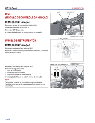 SUPLEMENTOCG150 Sport
22-52
ICM
(MÓDULODECONTROLEDAIGNIÇÃO)
REMOÇÃO/INSTALAÇÃO
Remova o tanque de combustível (página 2-3).
Solte os conectores 2P/4P do ICM.
Remova o ICM do suporte.
A instalação é efetuada na ordem inversa da remoção.
ICM SUPORTE
CONECTORES 2P/4P
PAINELDEINSTRUMENTOS
REMOÇÃO/INSTALAÇÃO
Remova a unidade do farol (página 18-2).
Remova o conector 9P do painel de instrumentos e o conector
da fiação do tacômetro.
Remova a carcaça do farol (página 18-3).
Remova os seguintes itens:
– cabo do velocímetro
– porcas/arruelas/borrachas
– conjunto do painel de instrumentos
A instalação é efetuada na ordem inversa da remoção.
NOTA
Ao instalar o painel de instrumentos, certifique-se de
instalar as borrachas de espessuras diferentes conforme
mostrado.
CONECTOR 9P
A < B
PAINEL DE INSTRUMENTOS
CABO DO VELOCÍMETRO
BORRACHAS
PORCAS/ARRUELAS/
BORRACHAS
 