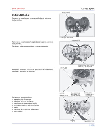 SUPLEMENTO CG150 Sport
22-53
DESMONTAGEM
Remova os parafusos e a carcaça inferior do painel de
instrumentos.
CARCAÇA INFERIOR
PARAFUSOS
Remova os parafusos de fixação da carcaça do painel de
instrumentos.
Remova a cobertura superior e a carcaça superior.
PARAFUSOS
COBERTURA SUPERIOR/
CARCAÇA SUPERIOR
Remova o parafuso, o botão de retrocesso do hodômetro
parcial e a borracha de vedação.
Remova os seguintes itens:
– soquetes das lâmpadas
– parafuso da cinta da fiação
– parafusos do conector da fiação
– tacômetro/medidor de combustível
– fiação
– parafuso de fixação do velocímetro
– velocímetro
PARAFUSO
BOTÃO BORRACHA
PARAFUSOS
TACÔMETRO/
MEDIDOR DE
COMBUSTÍVEL
SOQUETE DA
LÂMPADA
VELOCÍMETROFIAÇÃO
 