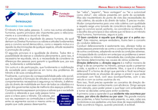 12 Manual Básico de Segurança no Trânsito
Ser “veloz”, “esperto”, “levar vantagem” ou “ter o automóvel
como status”, são valores presentes em parte da sociedade.
Mas são insustentáveis do ponto de vista das necessidades da
vida coletiva, da saúde e do direito de todos. É preciso mudar.
Mudar comportamentos para uma vida coletiva com qualidade
e respeito exige uma tomada de consciência das questões em
jogo no convívio social, portanto, na convivência no trânsito. É
a escolha dos princípios e dos valores que irá levar a um trânsito
mais humano, harmonioso, seguro e justo.
“O bom condutor é aquele que dirige por si e pelos ou-
tros”. Esta máxima, sempre verdadeira, ilustra bem o conceito
do condutor defensivo.
Conduzir defensivamente é exatamente isso, planejar todas as
ações pessoais prevenindo-se contra o comportamento imprudente
de outros condutores, adaptando-se ainda às condições adversas.
A incapacidade do condutor em antecipar os problemas a serem
enfrentados no trânsito e a intensidade das condições adversas
são fatores determinantes nas causas de vários acidentes.
Direção defensiva ou direção segura é a melhor maneira de
dirigir e de se comportar no trânsito, porque ajuda a preservar
a vida, a saúde e o meio ambiente. Mas, o que é a direção
defensiva? É a forma de dirigir que permite a Você reconhecer
antecipadamente as situações de perigo e prever o que pode
acontecer com Você, com seus acompanhantes, com o seu
veículo e com os outros usuários da via.
Para isso, Você precisa aprender os conceitos de direção de-
fensiva e usar esse conhecimento com eficiência. Dirigir sempre
com atenção, para poder prever o que fazer com antecedência
e tomar as decisões certas para evitar acidentes.
A primeira coisa a aprender é que acidente não acontece por
acaso, por obra do destino ou por azar. Na grande maioria
dos acidentes, o fator humano está presente, ou seja, cabe aos
condutores e aos pedestres uma boa dose de responsabilidade.
Toda ocorrência trágica, quando previsível, é evitável.
	 Introdução
Educando com valores
O trânsito é feito pelas pessoas. E, como nas outras atividades
humanas, quatro princípios são importantes para o relaciona-
mento e a convivência social no trânsito.
O primeiro deles é a dignidade da pessoa humana, do qual
derivam os Direitos Humanos e os valores e atitudes fundamentais
para o convívio social democrático, como o respeito mútuo e o
repúdio às discriminações de qualquer espécie, atitude necessária
à promoção da justiça.
O segundo princípio é a igualdade de direitos. Todos têm a
possibilidade de exercer a cidadania plenamente e, para isso, é
necessário ter equidade, isto é, a necessidade de considerar as
diferenças das pessoas para garantir a igualdade que, por sua
vez, fundamenta a solidariedade.
Um outro é o da participação, que fundamenta a mobilização
da sociedade para organizar-se em torno dos problemas do
trânsito e de suas consequências.
Finalmente, o princípio da corresponsabilidade pela vida social,
que diz respeito à formação de atitudes e a aprender a valorizar
comportamentos necessários à segurança no trânsito, à efetiva-
ção do direito de mobilidade em favor de todos os cidadãos e a
exigir dos governantes ações de melhoria dos espaços públicos.
Comportamentos expressam princípios e valores que a sociedade
constrói e referenda e que cada pessoa toma
para si e leva para o trânsito. Os valores, por
sua vez, expressam as contradições e conflitos
entre os segmentos sociais e mesmo entre os
papéis que cada pessoa desempenha.
Trânsito
seguro
é um direito
de todos!
Direção Defensiva
4
 