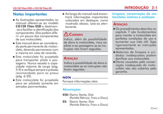 INTRODUÇÃO 2-1CG150 Titan ESD • CG150 Titan EX
Notas importantes
	As ilustrações apresentadas no
manual referem-se ao modelo
CG150 Titan ESD e destinam-
-se a facilitar a identificação dos
componentes. Elas podem dife-
rir um pouco dos componentes
de sua motocicleta.
	 Este manual deve ser considera-
do parte permanente da motoci-
cleta, devendo permanecer com
a mesma em caso de revenda.
 	Esta motocicleta foi projetada
pa­ra transportar piloto e pas-
sageiro. Nunca exceda a capa­
cidade máxima de carga (pág.
5-9) e verifique sempre a pressão
recomendada para os pneus
(pág. 6-20).
 	Esta motocicleta foi projetada
para ser pilotada somente em
estradas pavimentadas.
Indica a possibilidade de dano à
motocicleta se as instruções não
forem seguidas.
Atenção
NOTA
Fornece informações úteis.
	 Ao longo do manual você encon-
trará informações importantes
colocadas em destaque, como
mostrado abaixo. Leia-as aten-
tamente.
Limpeza, conservação de mo-
tocicletas inativas e oxidação
Abreviações
ESD:	Electric Starter, Disk
	 (Partida Elétrica), Freio a Disco)
EX: 	 Electric Starter, Disk
	 (Partida Elétrica, Freio a Disco)
	Os procedimentos descritos no
capítulo 7 são fundamentais
para manter a motocicleta em
perfeitas condições de uso e
aumentar sua vida útil. Siga
rigorosamente as instruções
apresentadas.
	Materiais de limpeza e cui-
dados inadequados podem
danificar sua motocicleta.
	Danos causados pela conser-
vação inadequada da moto-
cicleta não são cobertos pela
garantia.
Atenção
Indica, além da possibilidade
de dano à motocicleta, risco ao
piloto e ao passageiro se as ins-
truções não forem seguidas.
Cuidado!
(Cont.)
 