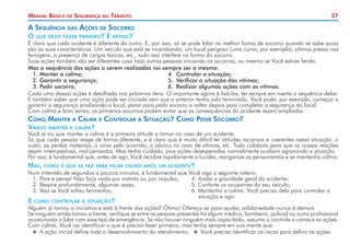 27Manual Básico de Segurança no Trânsito
A Sequência das Ações de Socorro
O que devo fazer primeiro? E depois?
É claro que cada acidente é diferente do outro. E, por isso, só se pode falar na melhor forma de socorro quando se sabe quais
são as suas características. Um veículo que está se incendiando, um local perigoso (uma curva, por exemplo), vítimas presas nas
ferragens, a presença de cargas tóxicas, etc., tudo isso interfere na forma do socorro.
Suas ações também vão ser diferentes caso haja outras pessoas iniciando os socorros, ou mesmo se Você estiver ferido.
Mas a sequência das ações a serem realizadas vai sempre ser a mesma:
1. 	Manter a calma;	 4. 	Controlar a situação;
2. 	Garantir a segurança;	 5. 	Verificar a situação das vítimas;
3. 	Pedir socorro;	 6. 	Realizar algumas ações com as vítimas.
Cada uma dessas ações é detalhada nos próximos itens. O importante agora é fixá-las, ter sempre em mente a sequência delas.
E também saber que uma ação pode ser iniciada sem que a anterior tenha sido terminada. Você pode, por exemplo, começar a
garantir a segurança sinalizando o local, parar para pedir socorro e voltar depois para completar a segurança do local.
Com calma e bom senso, os primeiros socorros podem evitar que as consequências do acidente sejam ampliadas.
Como Manter a Calma e Controlar a Situação? Como Pedir Socorro?
Vamos manter a calma?
Você já viu que manter a calma é a primeira atitude a tomar no caso de um acidente.
Só que cada pessoa reage de forma diferente, e é claro que é muito difícil ter atitudes racionais e coerentes nessa situação: o
susto, as perdas materiais, a raiva pelo ocorrido, o pânico no caso de vítimas, etc. Tudo colabora para que as nossas reações
sejam intempestivas, mal-pensadas. Mas tenha cuidado, pois ações desesperadas normalmente acabam agravando a situação.
Por isso, é fundamental que, antes de agir, Você recobre rapidamente a lucidez, reorganize os pensamentos e se mantenha calmo.
Mas, como é que se faz para ficar calmo após um acidente?
Num intervalo de segundos a poucos minutos, é fundamental que Você siga o seguinte roteiro:
1. 	Pare e pense! Não faça nada por instinto ou por impulso;	 4. Avalie a gravidade geral do acidente;
2. 	Respire profundamente, algumas vezes;	 5. Conforte os ocupantes do seu veículo;
3. 	Veja se Você sofreu ferimentos;	 6. Mantenha a calma. Você precisa dela para controlar a
		 situação e agir.
E como controlar a situação?
Alguém já tomou a iniciativa e está à frente das ações? Ótimo! Ofereça-se para ajudar, solidariedade nunca é demais.
Se ninguém ainda tomou a frente, verifique se entre as pessoas presentes há algum médico, bombeiro, policial ou outro profissional
acostumado a lidar com esse tipo de emergência. Se não houver ninguém mais capacitado, assuma o controle e comece as ações.
Com calma, Você vai identificar o que é preciso fazer primeiro, mas tenha sempre em sua mente que:
XX A ação inicial define todo o desenvolvimento do atendimento; XX Você precisa identificar os riscos para definir as ações.
 