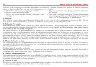 34 Manual Básico de Segurança no Trânsito
Troque a carga ou substitua conforme a regulamentação de trânsito e também sempre que o ponteiro do medidor de pressão
estiver na área vermelha. Para usar seu extintor, siga as seguintes instruções:
XX Mantenha o extintor em pé, na posição vertical;
XX Quebre o lacre e acione o gatilho;
XX Dirija o jato para a base das chamas, e não para o meio
do fogo;
XX Faça movimentos em forma de leque, cobrindo toda a área
em chamas;
XX Não jogue o conteúdo aos poucos. Para um melhor resulta-
do, empregue grandes quantidades de produto, se possível
com o uso de vários extintores ao mesmo tempo.
4.	Explosão
Se o acidente envolver algum caminhão de combustível, gás ou outro material inflamável, que esteja vazando ou já em chamas,
a via deve ser totalmente interditada, conforme as distâncias recomendadas, e todo o local evacuado.
5. Cabos de eletricidade
Nas colisões com postes, é muito comum que cabos elétricos se rompam e fiquem energizados, na pista ou mesmo sobre os
veículos. Alguns desses cabos são de alta voltagem, e podem causar mortes. Jamais tenha contato com esses cabos, mesmo
que ache que eles não estão energizados.
No interior dos veículos as pessoas estão seguras, desde que os pneus estejam intactos e não haja nenhum contato com o chão. Se
o cabo estiver sobre o veículo, as pessoas podem ser eletrocutadas ao tocar o solo. Isso já não ocorre se permanecerem no interior
do veículo, que está isolado pelos pneus. Outro risco é do cabo chicotear próximo a um vazamento de combustível, pois a faísca
produzida pode causar um incêndio. Mesmo não havendo esses riscos, não mexa nos cabos, apenas isole o local e afaste os curiosos.
Caso exista qualquer dos riscos citados ou alguém eletrocutado, use um cano longo de plástico ou uma madeira seca e, num movi-
mento brusco, afaste o cabo. Não faça isso com bambu, metal ou madeira molhada. E nunca imagine que o cabo já está desligado.
6. Óleo e obstáculos na pista
Os fragmentos dos veículos acidentados devem ser removidos da pista onde haja trânsito de veículos. Se possível, jogue terra ou
areia sobre o óleo derramado. Normalmente isso é feito depois, pelas equipes de socorro, mas se Você tiver segurança para se
adiantar, pode evitar mais riscos no local.
7. Vazamento de produtos perigosos
Interdite totalmente a pista e evacue a área, quando veículos que transportam produtos perigosos estiverem envolvidos no
acidente e existir algum vazamento. Faça a sinalização como foi descrito.
8. Doenças infectocontagiosas
Hoje, as doenças infectocontagiosas são uma realidade. Evite qualquer contato com o sangue ou secreções das vítimas. Tenha
sempre no veículo um par de luvas de borracha para tais situações. Podem ser luvas de procedimentos usadas pelos profissionais
ou simples luvas de borracha de uso doméstico.
9. Limpeza da pista
Encerrado o atendimento e não havendo equipes especializadas no local, retire da pista a sinalização de advertência do acidente
e outros objetos que possam representar riscos ao trânsito de veículos.
 
