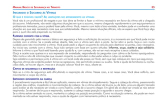 35Manual Básico de Segurança no Trânsito
Iniciando o Socorro às Vítimas
O que é possível fazer? As limitações no atendimento às vítimas
Você não é um profissional de resgate e por isso deve se limitar a fazer o mínimo necessário em favor da vítima até a chegada
do socorro. Infelizmente, vão existir algumas situações em que o socorro, mesmo chegando rapidamente e com equipamentos e
profissionais treinados, pouco poderá fazer pela vítima. Você, mesmo com toda a boa-vontade, também pode vir a enfrentar uma
situação em que seja necessário mais que sua solidariedade. Mesmo nessas situações difíceis, não se espera que Você faça algo
para o qual não está preparado ou treinado.
Fazendo contato com a vítima
Depois de garantido pelo menos o básico em segurança e feita a solicitação do socorro, é o momento em que Você pode iniciar
contato com a vítima. Se a janela estiver aberta, fale com a vítima sem abrir a porta. Se for abrir a porta, faça-o com muito
cuidado para não movimentar a vítima. Você pode pedir a algum ocupante do veículo para destravar as portas, caso necessário.
Ao iniciar seu contato com a vítima, faça tudo sempre com base em quatro atitudes: informe, ouça, aceite e seja solidário.
Informe à vítima o que Você está fazendo para ajudá-la e, com certeza, ela vai ser mais receptiva a seus cuidados.
Ouça e aceite suas queixas e a sua expressão de ansiedade, respondendo às perguntas com calma e de forma apaziguadora.
Não minta e não dê informações que causem impacto ou estimulem a discussão sobre a culpa no acidente.
Seja solidário e permaneça junto à vítima em um local onde ela possa ver Você, sem que isso coloque em risco sua segurança.
Algumas vítimas de acidente podem tornar-se agressivas, não permitindo acesso ou auxílio. Tente a ajuda de familiares ou conhe-
cidos dela, se houver algum, mas se a situação colocar Você em risco, afaste-se.
Cintos de segurança e a respiração
Veja se o cinto de segurança está dificultando a respiração da vítima. Nesse caso, e só nesse caso, Você deve soltá-lo, sem
movimentar o corpo da vítima.
Impedindo movimentos da cabeça
É procedimento importante e fácil de ser aplicado, mesmo em vítimas de atropelamento. Segure a cabeça da vítima, pressionando
a região das orelhas, impedindo a movimentação da cabeça. Se a vítima estiver de bruços ou de lado, procure alguém treinado
para avaliar se ela necessita ser virada e como fazê-lo, antes de o socorro chegar. Em geral ela só deve ser virada se não estiver
respirando. Se estiver de bruços e respirando, sustente a cabeça nessa posição e aguarde o socorro chegar.
Se a vítima estiver sentada no carro, mantenha a cabeça na posição encontrada. Como na situação anterior, ela pode ser movi-
mentada se não estiver respirando, mas a ajuda de alguém com treinamento prático é necessária.
 