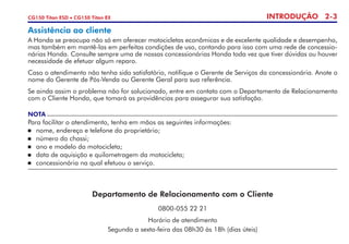 INTRODUÇÃO 2-3CG150 Titan ESD • CG150 Titan EX
Assistência ao cliente
A Honda se preocupa não só em oferecer motocicletas econômicas e de excelente qualidade e desempenho,
mas também em mantê-las em perfeitas condições de uso, contando para isso com uma rede de concessio-
nárias Honda. Consulte sempre uma de nossas concessionárias Honda toda vez que tiver dúvidas ou houver
necessidade de efetuar algum reparo.
Caso o atendimento não tenha sido satisfatório, notifique o Gerente de Serviços da concessionária. Anote o
nome do Gerente de Pós-Venda ou Gerente Geral para sua referência.
Se ainda assim o problema não for solucionado, entre em contato com o Departamento de Relacionamento
com o Cliente Honda, que tomará as providências para assegurar sua satisfação.
NOTA
Para facilitar o atendimento, tenha em mãos as seguintes informações:
	 nome, endereço e telefone do proprietário;
	 número do chassi;
	 ano e modelo da motocicleta;
	 data de aquisição e quilometragem da motocicleta;
	 concessionária na qual efetuou o serviço.
Departamento de Relacionamento com o Cliente
0800-055 22 21
Horário de atendimento
Segunda a sexta-feira das 08h30 às 18h (dias úteis)
 