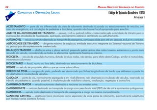 42 Manual Básico de Segurança no Trânsito
ACOSTAMENTO — parte da via diferenciada da pista de rolamento destinada à parada ou estacionamento de veículos, em
caso de emergência, e à circulação de pedestres e bicicletas, quando não houver local apropriado para esse fim.
AGENTE DA AUTORIDADE DE TRÂNSITO — pessoa, civil ou policial militar, credenciada pela autoridade de trânsito para o
exercício das atividades de fiscalização, operação, policiamento ostensivo de trânsito ou patrulhamento.
AUTOMÓVEL — veículo automotor destinado ao transporte de passageiros, com capacidade para até oito pessoas, exclusive o condutor.
AUTORIDADE DE TRÂNSITO — dirigente máximo de órgão ou entidade executivo integrante do Sistema Nacional de Trânsito
ou pessoa por ele expressamente credenciada.
BALANÇO TRASEIRO — distância entre o plano vertical, passando pelos centros das rodas traseiras extremas e o ponto mais
recuado do veículo, considerando-se todos os elementos rigidamente fixados ao mesmo.
BICICLETA — veículo de propulsão humana, dotado de duas rodas, não sendo, para efeito deste Código, similar à motocicleta,
motoneta e ciclomotor.
BICICLETÁRIO — local, na via ou fora dela, destinado ao estacionamento de bicicletas.
BONDE — veículo de propulsão elétrica que se move sobre trilhos.
BORDO DA PISTA — margem da pista, podendo ser demarcada por linhas longitudinais de bordo que delineiam a parte da
via destinada à circulação de veículos.
CALÇADA — parte da via, normalmente segregada e em nível diferente, não destinada à circulação de veículos, reservada ao
trânsito de pedestres e, quando possível, à implantação de mobiliário urbano, sinalização, vegetação e outros fins.
CAMINHÃO-TRATOR — veículo automotor destinado a tracionar ou arrastar outro.
CAMINHONETE — veículo destinado ao transporte de carga com peso bruto total (PBT) de três mil e quinhentos quilogramas.
CAMIONETA — veículo misto destinado a transporte de passageiros e carga no mesmo compartimento.
CANTEIRO CENTRAL — obstáculo físico construído como separador de duas pistas de rolamento, eventualmente substituído
por marcas viárias (canteiro fictício).
Conceitos e Definições Legais
6
 