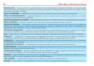 44 Manual Básico de Segurança no Trânsito
FISCALIZAÇÃO — ato de controlar o cumprimento das normas estabelecidas na legislação de trânsito, por meio do poder
polícia administrativa de trânsito, no âmbito de circunscrição dos órgãos e entidades executivos de trânsito e de acordo com as
competências definidas no Código.
FOCO DE PEDESTRES — indicação luminosa de permissão ou impedimento de locomoção na faixa apropriada.
FREIO DE ESTACIONAMENTO — dispositivo destinado a manter o veículo imóvel na ausência do condutor ou, no caso de
um reboque, se este se encontra desengatado.
FREIO DE SEGURANÇA OU MOTOR — dispositivo destinado a diminuir a marcha do veículo no caso de falha do freio de serviço.
FREIO DE SERVIÇO — dispositivo destinado a provocar a diminuição da marcha do veículo ou pará-lo.
GESTOS DE AGENTES — movimentos convencionais de braço, adotados exclusivamente pelos agentes de autoridades de
trânsito nas vias, para orientar, indicar o direito de passagem dos veículos ou pedestres ou emitir ordens, sobrepondo-se ou
completando outra sinalização ou norma constante deste Código.
GESTOS DE CONDUTORES — movimentos convencionais de braço, adotados exclusivamente pelos condutores, para orientar
ou indicar que vão efetuar uma manobra de mudança de direção, redução brusca de velocidade ou parada.
ILHA — obstáculo físico, colocado na pista de rolamento, destinado à ordenação dos fluxos de trânsito em uma interseção.
INFRAÇÃO — inobservância a qualquer preceito da legislação de trânsito, às normas emanadas do Código de Trânsito, do
Conselho Nacional de Trânsito e a regulamentação estabelecida pelo órgão ou entidade executiva do trânsito.
INTERSEÇÃO — todo cruzamento em nível, entroncamento ou bifurcação, incluindo as áreas formadas por tais cruzamentos,
entroncamentos ou bifurcações.
INTERRUPÇÃO DE MARCHA — imobilização do veículo para atender circunstância momentânea do trânsito.
LICENCIAMENTO — procedimento anual, relativo a obrigações do proprietário de veículo, comprovado por meio de documento
específico (Certificado de Licenciamento Anual).
LOGRADOURO PÚBLICO — espaço livre destinado pela municipalidade à circulação, parada ou estacionamento de veículos,
ou à circulação de pedestres, tais como calçada, parques, áreas de lazer, calçadões.
LOTAÇÃO — carga útil máxima, incluindo condutor e passageiros, que o veículo transporta, expressa em quilogramas para os
veículos de carga, ou número de pessoas, para os veículos de passageiros.
LOTE LINDEIRO — aquele situado ao longo das vias urbanas ou rurais e que com elas se limita.
LUZ ALTA — facho de luz do veículo destinado a iluminar a via até uma grande distância do veículo.
 
