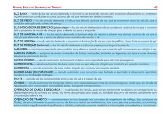 45Manual Básico de Segurança no Trânsito
LUZ BAIXA — facho de luz do veículo destinado a iluminar a via diante do veículo, sem ocasionar ofuscamento ou incômodo
injustificáveis aos condutores e outros usuários da via que venham em sentido contrário.
LUZ DE FREIO — luz do veículo destinada a indicar aos demais usuários da via, que se encontram atrás do veículo, que o
condutor está aplicando o freio de serviço.
LUZ INDICADORA DE DIREÇÃO (pisca-pisca) — luz do veículo destinada a indicar aos demais usuários da via que o condutor
tem o propósito de mudar de direção para a direita ou para a esquerda.
LUZ DE MARCHA A RÉ — luz do veículo destinada a iluminar atrás do veículo e advertir aos demais usuários da via que o
veículo está efetuando ou a ponto de efetuar uma manobra de marcha a ré.
LUZ DE NEBLINA — luz do veículo destinada a aumentar a iluminação da via em caso de neblina, chuva forte ou nuvens de pó.
LUZ DE POSIÇÃO (lanterna) — luz do veículo destinada a indicar a presença e a largura do veículo.
MANOBRA — movimento executado pelo condutor para alterar a posição em que o veículo está no momento em relação à via.
MARCAS VIÁRIAS — conjunto de sinais constituídos de linhas, marcações, símbolos ou legendas, em tipos e cores diversas,
apostos ao pavimento da via.
MICRO-ÔNIBUS — veículo automotor de transporte coletivo com capacidade para até vinte passageiros.
MOTOCICLETA — veículo automotor de duas rodas, com ou sem side-car, dirigido por condutor em posição montada.
MOTONETA — veículo automotor de duas rodas, dirigido por condutor em posição sentada.
MOTOR-CASA (MOTOR-HOME) — veículo automotor cuja carroçaria seja fechada e destinada a alojamento, escritório,
comércio ou finalidades análogas.
NOITE — período do dia compreendido entre o pôr do sol e o nascer do sol.
ÔNIBUS — veículo automotor de transporte coletivo com capacidade para mais de vinte passageiros, ainda que, em virtude de
adaptações com vista à maior comodidade destes, transporte número menor.
OPERAÇÃO DE CARGA E DESCARGA — imobilização do veículo, pelo tempo estritamente necessário ao carregamento ou
descarregamento de animais ou carga, na forma disciplinada pelo órgão ou entidade executivo de trânsito competente com
circunscrição sobre a via.
OPERAÇÃO DE TRÂNSITO — monitoramento técnico baseado nos conceitos de engenharia de tráfego, das condições de
fluidez, de estacionamento e parada na via, de forma a reduzir as interferências, tais como veículos quebrados, acidentados,
estacionados irregularmente atrapalhando o trânsito, prestando socorros imediatos e informações aos pedestres e condutores.
 