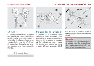 COMANDOS E EQUIPAMENTOS 4-3CG150 Titan ESD • CG150 Titan EX
Bloqueador da ignição (1)
Localizado ao lado do interruptor
de ignição, ajuda a prevenir furtos.
Para ativá-lo, remova a chave de
ignição (2) e encaixe o segredo
(3) no bloqueador. Gire a chave
no sentido anti-horário ou mova
o botão (4) para a posição SHUT.
Por conter um segredo magnéti-
co, todo o conjunto do blo­quea­
dor deverá ser substituído em
caso de perda das chaves.
Atenção
Para desativá-lo, encaixe a chave
no bloqueador e gire-a no sentido
horário.
Chaves (1)
O número de série (2), gravado
nas duas chaves que acompanham
a motocicleta, é necessário para a
obtenção de cópias. Anote-o no
espaço abaixo para sua referência.
Se necessitar de cópias da cha-
ve, procure uma concessionária
Honda.
N
o
de série da chave
2
1
3
1
2
4
4
Fechar
Abrir
 