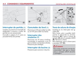 4-4 COMANDOS E EQUIPAMENTOS CG150 Titan ESD • CG150 Titan EX
Trava da coluna de direção
Localiza-se no interruptor de ig-
nição (1).
Para travar, gire o guidão total-
mente à esquerda ou direita.
Pressione (A) e gire a chave de
ignição (2) para a posição LOCK
(B). Remova a chave.
Para destravar, gire a chave para
a posição OFF (C).
Comutador do farol (1)
Posicione em para obter luz alta
ou em para obter luz baixa.
Interruptor das
sinaleiras (2)
Posicione em para sinalizar
conversões à esquerda e em
para sinalizar conversões à direita.
Pressione para desligar.
Interruptor da buzina (3)
Pressione para acionar a buzina.
Interruptor de partida (1)
Localiza-se próximo à manopla do
acelerador e aciona o motor de
partida ao ser pressionado.
Consulte a página 5-11 para os
procedimentos de partida.
1
2
3
1
2
A
B
C1
Para travar
Para destravar
Para evitar perda de controle da
motocicleta, não gire a chave
para a posição LOCK durante
a pilotagem.
Cuidado!
 