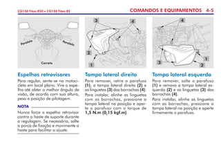 COMANDOS E EQUIPAMENTOS 4-5CG150 Titan ESD • CG150 Titan EX
Espelhos retrovisores
Para regular, sente-se na motoci-
cleta em local plano. Vire o espe-
lho até obter o melhor ângulo de
visão, de acordo com sua altura,
peso e posição de pilotagem.
NOTA
Nunca force o espelho retro­visor
contra a haste de suporte durante
a regulagem. Se necessário, solte
a porca de fixação e movimente a
haste para facilitar o ajuste.
Tampa lateral direita
Para remover, retire o parafuso
(1), a tampa lateral direita (2) e
as linguetas (3) das borrachas (4).
Para instalar, alinhe as linguetas
com as borrachas, pressione a
tampa lateral na posição e aper-
te o parafuso com o torque de
1,5 N.m (0,15 kgf.m).
Tampa lateral esquerda
Para remover, solte o parafuso
(1) e remova a tampa lateral es-
querda (2) e as linguetas (3) das
borrachas (4).
Para instalar, alinhe as linguetas
com as borrachas, pressione a
tampa lateral na posição e aperte
firmemente o parafuso.
Correto
Paralelo Paralelo
1
2
3
1
2
43 4
 