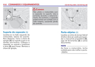 4-6 COMANDOS E EQUIPAMENTOS CG150 Titan ESD • CG150 Titan EX
Suporte do capacete (1)
Localiza-se no lado esquerdo da
motocicleta, abaixo do assento.
Para destravar, insira a chave de
ignição (2) no suporte e gire-a no
sentido anti-horário. Coloque o
capacete no suporte e pressione
o pino (3) para travar. Remova a
chave de ignição.
Porta-objetos (1)
Localiza-se atrás da tampa lateral
direita e deve ser usado para guar-
dar o manual do proprietário (2),
jogo de ferramentas (3) e outros
documentos.
NOTA
Ao lavar a motocicleta, tenha
cuidado para não molhar o porta-
-objetos.
1
2
3
2
1
3
Não pilote a motocicleta com
o capacete no suporte. Use-o
somente durante o estaciona-
mento. Do contrário, o capacete
poderá entrar em contato com a
roda traseira, causando perda
de controle.
Cuidado!
 