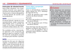 4-8 COMANDOS E EQUIPAMENTOS CG150 Titan ESD • CG150 Titan EX
Instruções de abastecimento
Você pode abastecer sua moto-
cicleta somente com gasolina,
somente com etanol (álcool) ou até
mesmo com a mistura de gasolina
e etanol (álcool) de acordo com
sua preferência.
NOTA
O etanol (álcool), devido às suas
características, pode ocasionar
dificuldade para a partida do
motor a frio caso a temperatura
ambiente esteja abaixo de 15°C.
NOTA
Lembre-se de que em algumas
regiões a temperatura ambiente
pode mudar bruscamente de um
dia para o outro, levando a uma
situação de dificuldade de partida.
Como obter a proporção
recomendada
Caso a temperatura ambiente
esteja abaixo de 15°C, abasteça
da seguinte forma:
1 parte de gasolina para cada
4 partes de etanol (álcool).
Exemplo:
	 0,5 litro de gasolina com 2 litros
de etanol (álcool)
 1 litro de gasolina com 4 litros
de etanol (álcool)
Caso não haja risco de que a tem­
peratura ambiente seja inferior a
15°C, o uso de gasolina não é
necessário para facilitar a partida
do motor a frio.
Na condição acima, recomenda-
se adicionar uma proporção de
gasolina igual ou superior a 20%
do total de combustível presente
no tanque para facilitar a partida.
	Não abasteça em excesso
para evitar vazamento pelo
respiro da tampa. Não deve
haver combustível no gargalo
do tanque (4). Se o nível de
combustível ultra­passar a bor-
da inferior do gargalo, retire o
excesso imediatamente.
	Após abastecer, verifique se
a tam­­­pa do tanque está bem
fechada.
Cuidado!
 