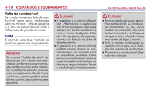4-10 COMANDOS E EQUIPAMENTOS CG150 Titan ESD • CG150 Titan EX
Falta de combustível
Se o motor morrer por falta de com-
bustível (pane seca), reabasteça
com no mínimo 1 litro de gasolina
e 1 litro de etanol (álcool) (50% /
50%) antes da partida do motor.
Se ocorrer “batida de pino” ou
detonação com o motor em velo-
cidade constante e carga normal,
use combustível de outra marca.
Se o problema persistir, procure
uma concessionária Honda. Caso
contrário, o motor poderá sofrer
danos que não são cobertos pela
garantia.
Atenção
NOTA
É normal uma leve “batida de
pino” ao operar sob carga elevada.
	A gasolina e o etanol (álcool)
são inflamáveis e explosivos
sob certas condições. Abasteça
sempre em locais ventilados e
com o motor desligado. Não
permita a presença de cigarros,
chamas ou faís­cas na área de
abastecimento.
	A gasolina e o etanol (álcool)
podem causar danos se per-
manecerem em contato com
as superfícies pintadas. Caso
derrame combustível sobre a
superfície externa do tanque ou
de outras peças pintadas, limpe
o local atingido imediatamente.
Cuidado!
	Tome cuidado para não derra-
mar combustível. O combustí-
vel derramado ou seu vapor
podem se incendiar. Em caso
de derramamento, certifique-se
de que a área atingida esteja
seca antes de ligar o motor.
	Evite o contato prolongado ou
repetido com a pele, ou a inala-
ção dos vapores de combustível.
	Mantenha o combustível afas-
tado de crianças.
Cuidado!
 