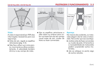 PILOTAGEM E FUNCIONAMENTO 5-3CG150 Titan ESD • CG150 Titan EX
Visão
A visão é responsável por 90% das
informações necessárias para sua
segurança.
	Antes de sair, regule os espelhos
retrovisores (pág. 4-5).
	 Não fixe o olhar num único pon-
to; movimente os olhos constan­
temente. A velocidade também
diminui o seu campo de visão.
	Use os espelhos retrovisores e
olhe sobre os ombros para co-
brir as áreas fora do seu campo
visual antes de sair, mudar de
faixa ou fazer conversões.
Apareça
Na maioria dos acidentes, os mo­to­
ristas alegam não ter visto a motoci-
cleta. Para evitar que isso aconteça:
	 sinalize antes de fazer conver­sões
ou mudar de pista. O ta­­manho e
a maneabilidade da motocicleta
podem surpreender outros mo-
toristas;
	não se coloque no ponto cego
de outros veículos.
45°
(100 km/h)
200°
parado
Visão pelo
espelho retrovisor
Visão sobre
os ombros
Ponto Cego Ponto Cego
(Cont.)
 