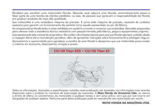 Parabéns por escolher uma motocicleta Honda. Quando você adquire uma Honda, automaticamente passa a
fazer parte de uma família de clientes satisfeitos, ou seja, de pessoas que apreciam a responsabilidade da Honda
em produzir produtos da mais alta qualidade.
Sua motocicleta é uma verdadeira máquina de precisão. E como toda máquina de precisão, necessita de cuidados
especiais para garantir um funcionamento tão perfeito como aquele apresentado ao sair da fábrica.
As concessionárias Honda terão a maior satisfação em ajudá-lo a manter e conservar sua motocicleta. Elas estão preparadas
para oferecer toda a assistência técnica necessária com pessoal treinado pela fábrica, peças e equipamentos originais.
Leia atentamente este manual do proprietário. Ele contém informações básicas para que sua Honda seja bem cuidada, desde
a inspeção diária até a manutenção periódica, além de apresentar instruções sobre funcionamento e pilotagem segura.
Aproveitamos a oportunidade para agradecer a escolha de uma Honda e desejamos que sua motocicleta possa render
o máximo em economia, desempenho, emoção e prazer.
Todas as informações, ilustrações e especificações incluídas nesta publicação são baseadas nas informações mais recentes
disponíveis sobre o produto no momento de autorização da impressão. A Moto Honda da Amazônia Ltda. se reserva
o direito de alterar as características da motocicleta a qualquer tempo e sem aviso prévio, sem que por isso incorra em
obrigações de qualquer espécie. Nenhuma parte desta publicação pode ser reproduzida sem autorização por escrito.
MOTO HONDA DA AMAZÔNIA LTDA.
CG150 Titan ESD • CG150 Titan EX
 