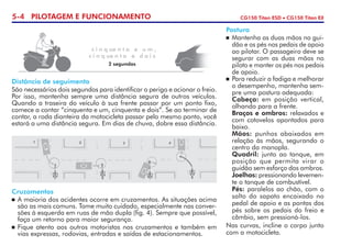 5-4 PILOTAGEM E FUNCIONAMENTO CG150 Titan ESD • CG150 Titan EX
Distância de seguimento
São necessários dois segundos para identificar o perigo e acionar o freio.
Por isso, mantenha sempre uma distância segura de outros veículos.
Quando a traseira do veículo à sua frente passar por um ponto fixo,
comece a contar “cinquenta e um, cinquenta e dois”. Se ao terminar de
contar, a roda dianteira da motocicleta passar pelo mesmo ponto, você
estará a uma distância segura. Em dias de chuva, dobre essa distância.
Cruzamentos
	A maioria dos acidentes ocorre em cruzamentos. As situações acima
são as mais comuns. Tome muito cuidado, especialmente nas conver-
sões à esquerda em ruas de mão dupla (fig. 4). Sempre que possível,
faça um retorno para maior segurança.
	Fique atento aos outros motoristas nos cruzamentos e também em
vias expressas, rodovias, entradas e saídas de estacionamentos.
Postura
	Mantenha as duas mãos no gui-
dão e os pés nos pedais de apoio
ao pilotar. O passageiro deve se
segurar com as duas mãos no
piloto e manter os pés nos pedais
de apoio.
	 Para reduzir a fadiga e melhorar
o desempenho, mantenha sem-
pre uma postura adequada:
	Cabeça: em posição vertical,
olhando para a frente.
	 Braços e ombros: relaxados e
com cotovelos apontados para
baixo.
	Mãos: punhos abaixados em
relação às mãos, segurando o
centro da manopla.
	Quadril: junto ao tanque, em
posição que permita virar o
guidão sem esforço dos ombros.
	Joelhos: pressionando levemen-
te o tanque de combustível.
	Pés: paralelos ao chão, com o
salto do sapato encaixado no
pedal de apoio e as pontas dos
pés sobre os pedais do freio e
câmbio, sem pressioná-los.
Nas curvas, incline o corpo junto
com a motocicleta.
c i n q ue n t a e u m ,
c i n q ue n t a e d o i s
2 segundos
 