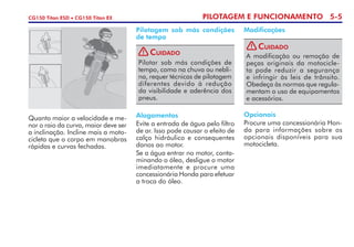 PILOTAGEM E FUNCIONAMENTO 5-5CG150 Titan ESD • CG150 Titan EX
Alagamentos
Evite a entrada de água pelo filtro
de ar. Isso pode causar o efeito de
calço hidráulico e consequentes
danos ao motor.
Se a água entrar no motor, conta-
minando o óleo, desligue o motor
imediatamente e procure uma
concessionária Honda para efetuar
a troca do óleo.
Opcionais
Procure uma concessionária Hon-
da para informações sobre os
opcionais disponíveis para sua
motocicleta.
Quanto maior a velocidade e me-
nor o raio da curva, maior deve ser
a inclinação. Incline mais a moto-
cicleta que o corpo em manobras
rápidas e curvas fechadas.
Pilotagem sob más condições
de tempo
Modificações
Pilotar sob más condições de
tempo, como na chuva ou nebli-
na, requer técnicas de pilotagem
diferentes devido à redução
da visi­bilidade e aderência dos
pneus.
Cuidado!
A modificação ou remoção de
peças originais da motocicle-
ta pode reduzir a segurança
e infringir às leis de trânsito.
Obedeça às normas que regula-
mentam o uso de equipamentos
e acessórios.
Cuidado!
 