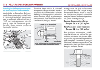 5-8 PILOTAGEM E FUNCIONAMENTO CG150 Titan ESD • CG150 Titan EX
Assegure-se de que o dispositivo
de transporte de carga esteja
firmemente fixado e que o torque
de fixação das porcas e parafusos
estejam dentro da faixa especifica-
da, para sua segurança.
Porcas dos amortecedores:
	 Torque: 34 N.m (3,5 kgf.m)
Parafusos das alças traseiras:
	 Torque: 42 N.m (4,3 kgf.m)
Em qualquer montagem, certifi-
que-se de que as roscas dos pa-
rafusos utilizados nos pontos de fi-
xação das alças traseiras penetrem
por completo conforme ilustração
abaixo e substitua os parafusos, se
necessário, para garantir a perfeita
fixação entre as partes.
Instalação do bagageiro no pon-
to de fixação do amortecedor
Ao instalar o dispositivo de trans-
porte de carga em sua motocicleta,
é necessário substituir as arruelas
por arruelas de diâmetro interno
10,3 mm, cuja espessura permita
que a rosca de fixação do amor-
tecedor fique exposta conforme
ilustração abaixo.
Somente deste modo é possível
assegurar a folga correta entre a
borracha do amortecedor e a haste
de fixação do bagageiro, evitando
atrito entre as peças e garantindo
o movimento livre do amortecedor
conforme ilustração abaixo.
Roscas Chassi
Dispositivo
de transporte
de carga
7 ~ 10 mm
Porca
Bagageiro
Arruela lisa
Amortecedor
NOTA:	A folga deve ser mantida para garantir
o movimento livre do amortecedor traseiro.
EIXO DE FIXAÇÃO
DO AMORTECEDOR
CONDIÇÃO DE MONTAGEM
Bagageiro
Amortecedor
Porca
Arruela lisa
 