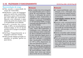5-10 PILOTAGEM E FUNCIONAMENTO CG150 Titan ESD • CG150 Titan EX
Recomendação de carga
	Não exceda a capacidade de
carga da motocicleta.
	Mantenha o peso da bagagem
perto do centro da motocicleta.
Distribua o peso uniformemente
dos dois lados da motocicleta.
Quanto mais afastado o peso
estiver do centro do veículo, mais
a dirigibilidade será afetada.
	Ajuste a pressão dos pneus
(pág. 6-20) e os amortecedores
traseiros (págs. 6-15 e 6-16) de
acordo com a carga e condições
da pista.
	Verifique frequentemente se a
bagagem está bem fixada.
	 Não prenda objetos grandes ou
pesados no guidão, garfos ou
para-lama.
	Este modelo não é homologado
(ou especificado) para o trans-
porte de semirreboque. Desta
forma, a utilização do semir-
reboque nesta motocicleta é
vedada por Lei, conforme esta-
belece a resolução CONTRAN
no
197 de 25/07/2006, comple-
mentada pela Resolução no
273
de 04/04/2008.
	A Moto Honda da Amazônia
Ltda. NÃO RECOMENDA a
instalação e/ou utilização de
semirreboque nesta motocicle-
ta. Para o perfeito entendimen-
to dos requisitos legais para o
transporte de semirreboque,
leia com atenção o conteúdo
das resoluções CONTRAN
nos
197 e 273, disponíveis no
site www.denatran.gov.br.
	A Moto Honda da Amazônia
Ltda. NÃO SE RESPONSABILIZA
pela instalação e/ou utilização
de semirreboque nesta moto-
cicleta, bem como por danos
decorrentes de sua utilização.
Atenção
	A responsabilidade pela ins-
talação e/ou utilização dos
semirreboques caberá exclusi-
vamente ao proprietário desta
motocicleta.
	 Capacidade máxima de tra-
ção - CMT: Zero
	Procure uma concessionária
Honda se tiver dúvida sobre
como calcular o peso da carga
que pode ser transportada sem
causar sobrecarga e danos
estruturais.
	Danos causados pelo excesso
de carga não são cobertos pela
garantia.
	Para uso comercial: o aperto de
porcas, parafusos e elementos
de fixação deve ser executado
com mais frequência do que o
indicado no Plano de Manuten-
ção Preventiva.
Atenção
 