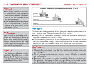 5-14 PILOTAGEM E FUNCIONAMENTO CG150 Titan ESD • CG150 Titan EX
	Para evitar danos ao motor e
à transmissão, não mude de
marcha sem acionar a em­brea­
gem e em velocidades acima
do recomendado.
	Não acelere com a transmissão
em ponto morto ou a embre-
agem acionada para evitar
danos ao motor.
Atenção
Não pilote nem reboque a moto-
cicleta em descidas com o motor
desligado. A transmissão não
será corretamente lubrifi­cada,
podendo ser danificada.
Atenção
Frenagem
É possível reduzir em mais de 50% a distância de parada se você souber
frear corretamente. Siga sempre as diretrizes abaixo:
	Acione os freios dianteiro e traseiro simultaneamente de forma pro-
gressiva, enquanto reduz as marchas.
	 Para desaceleração máxima, feche completamente o acelerador e acione
os freios dianteiro e traseiro com maior intensidade. Acione a embrea­-
gem antes que a motocicleta pare, para evitar que o motor morra.
traseiro +
dianteiro
só dianteiro
só traseiro
18 m
24 m
35 m
Distância necessária para frenagem (velocidade: 50 km/h)
Não reduza as marchas com o
motor em alta rotação. Além de
danos, isso pode causar o trava­
mento momentâneo da roda
traseira e consequente perda de
controle da motocicleta.
Cuidado!
	 O uso independente do freio dianteiro ou traseiro reduz a eficiên­cia
da frenagem.
	 Uma frenagem extrema pode travar as rodas e dificultar o controle
da motocicleta.
	 Reduza a velocidade e acione os freios antes de entrar numa curva.
Se reduzir a velocidade ou frear no meio da curva, haverá o perigo
de derrapagem, dificultando o controle da motocicleta.
Cuidado!
 