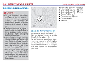 6-4 MANUTENÇÃO E AJUSTES CG150 Titan ESD • CG150 Titan EX
Cuidados na manutenção
Jogo de ferramentas (1)
Encontra-se no porta-objetos (2).
Para ter acesso, remova a tampa
lateral direita (pág. 4-5).
As ferramentas permitem fazer
reparos, ajustes e substituições
simples. Procure uma concessioná-
ria Honda para efetuar os serviços
que não podem ser executados
com elas.
Ferramentas contidas no estojo:
	Chave de boca, 10 x 12 mm
	Chave de boca, 14 x 17 mm
	Chave Phillips no
2
	Chave estrela, 22 mm
	Chave de vela
	Extensão
1
2
	Em caso de queda ou colisão,
certifique-se de que sua con-
cessionária Honda inspecione
os componentes principais da
motocicleta, mes­mo que você
seja capaz de efetuar os repa-
ros.
	Desligue o motor e apoie a
motocicleta num local plano e
firme, antes de iniciar os servi-
ços. Espere o motor esfriar para
evitar queimaduras.
	Se for necessário ligar o motor,
certifique-se de que a área seja
bem ventilada e livre de cha-
mas expostas. Tome cuidado
para não encostar nas peças
móveis da motocicleta.
	Use somente peças genuínas
Honda. Peças de qualidade
inferior podem comprometer
a segurança e reduzir a eficiên­
cia dos sistemas de controle
de emissões.
Cuidado!
 