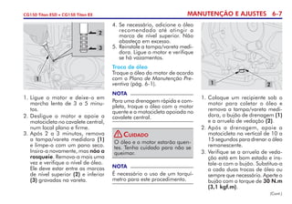 MANUTENÇÃO E AJUSTES 6-7CG150 Titan ESD • CG150 Titan EX
1. 	Ligue o motor e deixe-o em
marcha lenta de 3 a 5 minu-
tos.
2. 	Desligue o motor e apoie a
motocicleta no cavalete central,
num local plano e firme.
3. 	Após 2 a 3 minutos, remova
a tampa/vareta medidora (1)
e limpe-a com um pano seco.
Insira-a novamente, mas não a
rosqueie. Remova-a mais uma
vez e verifique o nível de óleo.
	 Ele deve estar entre as marcas
de nível superior (2) e inferior
(3) gravadas na vareta.
4.	Se necessário, adicione o óleo
recomendado até atingir a
mar­­ca de nível superior. Não
abasteça em excesso.
5.	 Reinstale a tampa/vareta medi­­­­
dora. Ligue o motor e verifique
se há vazamentos.
Troca de óleo
Troque o óleo do motor de acordo
com o Plano de Manutenção Pre-
ventiva (pág. 6-1).
NOTA
Para uma drenagem rápida e com-
pleta, troque o óleo com o motor
quente e a motocicleta apoiada no
cavalete central.
NOTA
É necessário o uso de um torquí­
metro para este procedimento.
1. 	Coloque um recipiente sob o
motor para coletar o óleo e
remova a tampa/vareta medi-
dora, o bujão de drenagem (1)
e a arrue­la de vedação (2).
2.	Após a drenagem, apoie a
motocicleta na vertical de 10 a
15 segundos para drenar o óleo
remanescente.
3.	Verifique se a arruela de veda-
ção está em bom estado e ins-
tale-a com o bujão. Substitua-a
a cada duas trocas de óleo ou
sempre que necessário. Aperte o
bujão com o torque de 30 N.m
(3,1 kgf.m).
(Cont.)
3
1
2
1 2
O óleo e o motor estarão quen-
tes. Tenha cuidado para não se
queimar.
Cuidado!
 