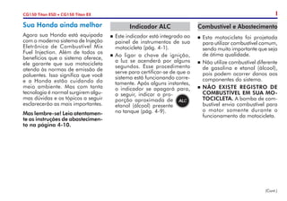 Sua Honda ainda melhor
Agora sua Honda está equipada
com o moderno sistema de Injeção
Eletrônica de Combustível Mix
Fuel Injection. Além de todos os
benefícios que o sistema oferece,
ele garante que sua motocicleta
atenda às normas de emissão de
poluentes. Isso significa que você
e a Honda estão cuidando do
meio ambiente. Mas com tanta
tecnologia é normal surgirem algu-
mas dúvidas e os tópicos a seguir
esclarecerão as mais importantes.
Mas lembre-se! Leia atentamen-
te as instruções de abastecimen-
to na página 4-10.
ICG150 Titan ESD • CG150 Titan EX
Indicador ALC
n	 Este indicador está integrado ao
painel de instrumentos de sua
motocicleta (pág. 4-1).
n	Ao ligar a chave de ignição,
a luz se acenderá por alguns
segundos. Esse procedimento
serve para certificar-se de que o
sistema está funcionando corre-
tamente. Após alguns instantes,
o indicador se apagará para,
a seguir, indicar a pro-
porção aproximada de
etanol (álcool) presente
no tanque (pág. 4-9).
Combustível e Abastecimento
n	Esta motocicleta foi projetada
para utilizar combustível comum,
sendo muito importante que seja
de ótima qualidade.
n	 Não utilize combustível diferente
de gasolina e etanol (álcool),
pois podem ocorrer danos aos
componentes do sistema.
n	NÃO EXISTE REGISTRO DE
COMBUSTÍVEL EM SUA MO-
TOCICLETA. A bomba de com-
bustível envia combustível para
o motor somente durante o
funcionamento da motocicleta.
(Cont.)
 