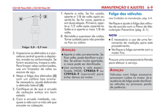 MANUTENÇÃO E AJUSTES 6-9CG150 Titan ESD • CG150 Titan EX
	Aperte a vela corretamente. Se
ficar solta, pode danificar o pis-
tão. Se estiver muito apertada,
a rosca pode ser danifi­cada.
	Use somente a vela especi­
ficada (NGK) CPR8EA-9 ou
CPR9EA-9 (opcional) para
evitar danos ao motor.
Atenção
7. 	Aperte a vela. Se for usada,
aperte-a 1/8 de volta após as-
sentá-la. Se for nova, aperte-a
em duas etapas. Primeiro, aper-
te-a 1/2 volta após assentá-la.
Solte-a e aperte-a mais 1/8 de
volta.
8. 	Reinstale o supressor de ruídos.
Tome cuidado para não prender
os fios ou cabos.
3. 	Inspecione os eletrodos e a por-
celana central quanto a depósi-
tos, erosão ou carbonização. Se
forem excessivos, troque a vela.
Para limpar velas carbonizadas,
use um limpador de velas ou
escova de aço.
4. 	Meça a folga dos eletrodos (3)
com um calibre tipo arame.
Se necessário, ajuste dobrando
o eletrodo lateral (4).
5. 	Certifique-se de que a arruela
de vedação esteja em bom
estado.
6.	Com a arruela instalada, ros­
queie a vela com a mão até que
encoste no cabeçote.
4
3
Folga: 0,8 – 0,9 mm
Folga das válvulas
Leia Cuidados na manutenção, pág. 6-4.
Verifique e ajuste a folga das válvu-
las de acordo com o Plano de Ma-
nutenção Preventiva (pág. 6-1).
Válvulas com folga excessiva
provocam ruídos no motor. Já a
ausência de folga pode danificar
as válvulas ou provocar perda
de potência.
Atenção
Procure uma concessionária Honda
para efetuar o serviço.
NOTA
	É necessário o uso de uma fer-
ramenta de medição para este
procedimento.
	 Verifique a folga somente com o
motor frio.
 