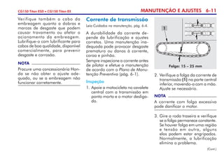 MANUTENÇÃO E AJUSTES 6-11CG150 Titan ESD • CG150 Titan EX
Verifique também o cabo da
embreagem quanto a dobras e
marcas de desgaste que podem
causar travamento ou afetar o
acio­na­mento da embreagem.
Lubrifique-o com lubrificante para
cabos de boa qualidade, disponível
comercialmente, para prevenir
desgaste e corrosão.
NOTA
Procure uma concessionária Hon-
da se não obter o ajuste ade-
quado, ou se a embreagem não
funcionar corretamente.
Corrente de transmissão
Leia Cuidados na manutenção, pág. 6-4.
A durabilidade da corrente de-
pende da lubrificação e ajustes
corretos. Uma manutenção ina-
dequada pode provocar desgaste
prematuro ou danos à corrente,
coroa e pinhão.
Sempre inspecione a corrente antes
de pilotar e efetue a manutenção
de acordo com o Plano de Manu-
tenção Preventiva (pág. 6-1).
Inspeção
1. 	Apoie a motocicleta no cavalete
central com a transmissão em
ponto morto e o motor desliga-
do.
1
Folga: 15 – 25 mm
2. 	Verifique a folga da corrente de
transmissão (1) na parte central
inferior, movendo-a com a mão.
Ajuste se necessário.
3. 	Gire a roda traseira e verifique
se a folga permanece constante.
Se houver folga em uma região
e tensão em outra, alguns
elos podem estar engri­pados.
Normalmente, a lubrificação
elimina o problema.
NOTA
A corrente com folga excessiva
pode danificar o motor.
(Cont.)
 