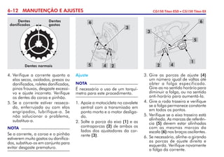 6-12 MANUTENÇÃO E AJUSTES CG150 Titan ESD • CG150 Titan EX
4. 	Verifique a corrente quanto a
elos secos, oxidados, presos ou
danificados, roletes danificados,
pinos frouxos, desgaste excessi-
vo e ajuste incorreto. Veri­fi­que
os dentes da coroa e pinhão.
5. 	Se a corrente estiver resseca-
da, enferrujada ou com elos
engripados, lubrifique-a. Se
não solucionar o problema,
substitua-a.
NOTA
Se a corrente, a coroa e o pinhão
estiverem muito gastos ou danifica-
dos, substitua-os em conjunto para
evitar desgaste prematuro.
Ajuste
NOTA
É necessário o uso de um torquí­
metro para este procedimento.
1. 	Apoie a motocicleta no cavalete
central com a transmissão em
ponto morto e o motor desliga-
do.
2. 	Solte a porca do eixo (1) e as
contraporcas (2) de ambos os
lados dos ajustadores da cor-
rente (3).
3. 	Gire as porcas de ajuste (4)
um número igual de voltas até
obter a folga especificada.
Gire-as no sentido horário para
diminuir a folga, ou no sentido
anti-horário para aumentá-la.
4.	Gire a roda traseira e verifique
se a folga permanece constante
em todos os pontos.
5.	Verifique se o eixo traseiro está
alinhado. As marcas de referên-
cia (5) devem estar alinhadas
com as mesmas marcas da
escala (6) nos braços oscilantes.
6.	Se necessário, alinhe-o girando
as porcas de ajuste direita e
esquerda. Verifique novamente
a folga da corrente.
24
3
5
6
4
1
3
5
6
2Dentes normais
Dentes
danificados
Dentes
gastos
 