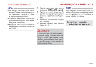 MANUTENÇÃO E AJUSTES 6-13CG150 Titan ESD • CG150 Titan EX
7. 	 Aperte a porca do eixo com o
torque de 88 N.m (9,0 kgf.m).
8. 	 Aperte um pouco as porcas de
ajuste. Fixe-as com uma chave
de boca e aperte as contra­por­
cas.
9. 	Verifique novamente a folga
da corrente.
10.	Ajuste a folga do freio traseiro
(pág. 6-18).
NOTA
Se a folga for excessiva (50 mm ou
mais), a corrente poderá se soltar
da coroa/pinhão ou danificar a
parte inferior do chassi.
(Cont.)
NOTA
	Se a folga for excessiva e o eixo
traseiro estiver no limite de ajus-
te, substitua a corrente, a coroa
e o pinhão em conjunto.
	Substitua a corrente, a coroa e o
pinhão em conjunto para evitar
desgaste prematuro.
	Procure uma concessionária
Honda para remover e trocar a
corrente.
Corrente de reposição:
DID428MX ou RK428SB
Caso não use um torquímetro,
procure uma concessionária
Honda, assim que pos­sível, para
verificar a montagem. Uma mon-
tagem incorreta pode reduzir a
eficiência do freio.
Cuidado!
 